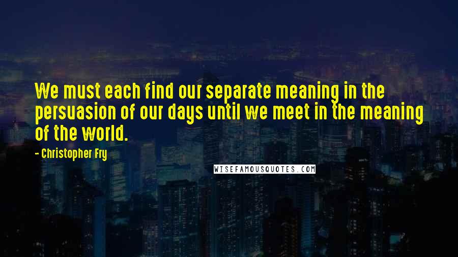 Christopher Fry Quotes: We must each find our separate meaning in the persuasion of our days until we meet in the meaning of the world.