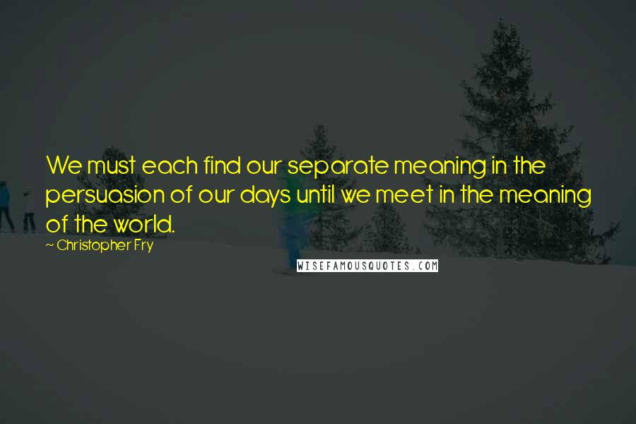 Christopher Fry Quotes: We must each find our separate meaning in the persuasion of our days until we meet in the meaning of the world.