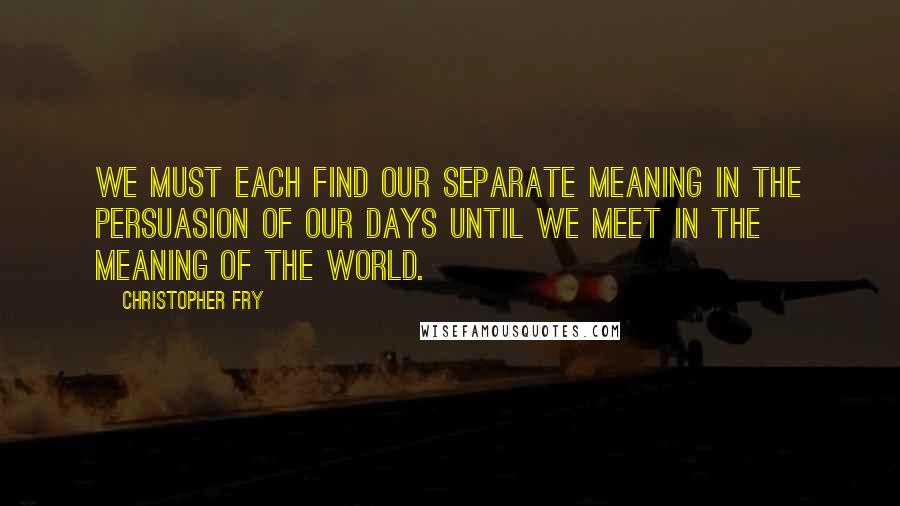 Christopher Fry Quotes: We must each find our separate meaning in the persuasion of our days until we meet in the meaning of the world.