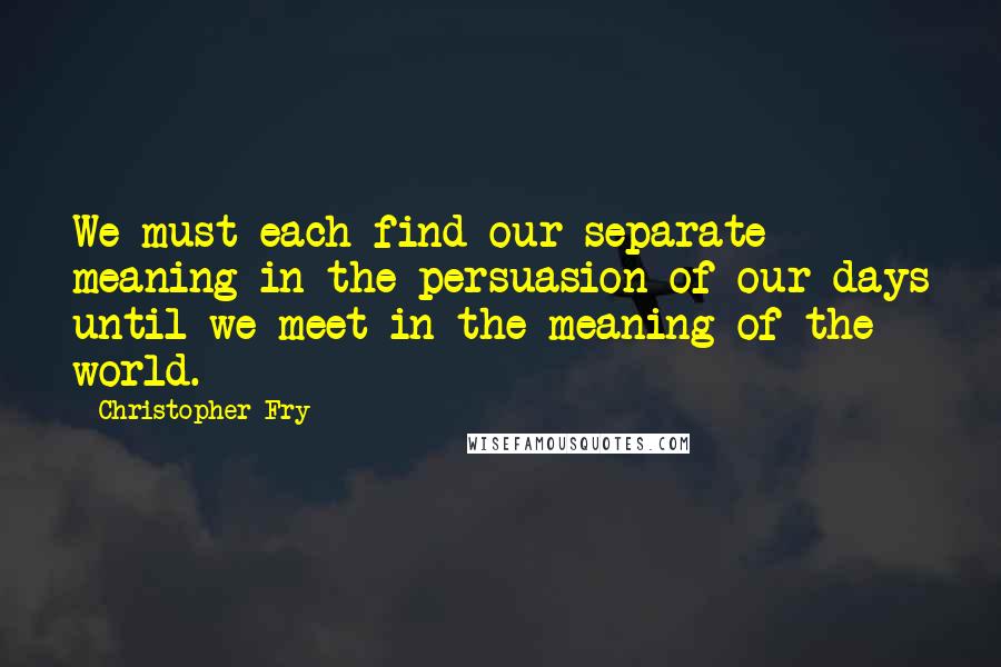 Christopher Fry Quotes: We must each find our separate meaning in the persuasion of our days until we meet in the meaning of the world.