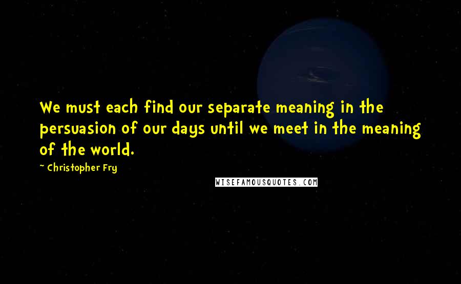 Christopher Fry Quotes: We must each find our separate meaning in the persuasion of our days until we meet in the meaning of the world.