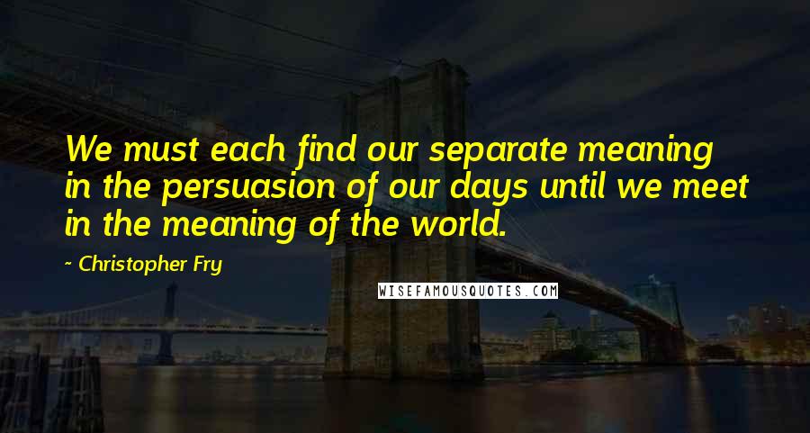 Christopher Fry Quotes: We must each find our separate meaning in the persuasion of our days until we meet in the meaning of the world.