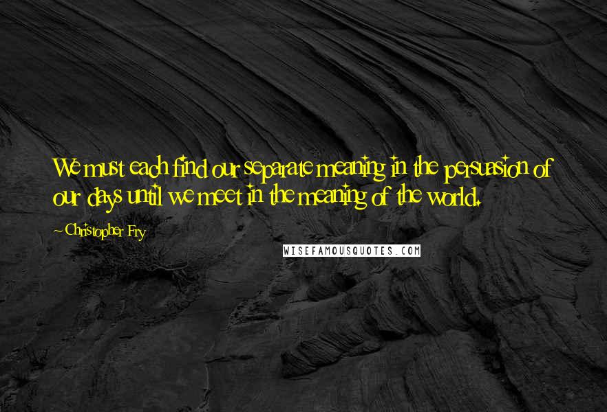 Christopher Fry Quotes: We must each find our separate meaning in the persuasion of our days until we meet in the meaning of the world.