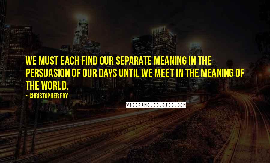 Christopher Fry Quotes: We must each find our separate meaning in the persuasion of our days until we meet in the meaning of the world.