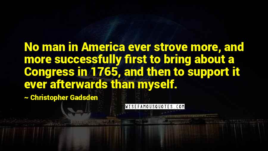Christopher Gadsden Quotes: No man in America ever strove more, and more successfully first to bring about a Congress in 1765, and then to support it ever afterwards than myself.