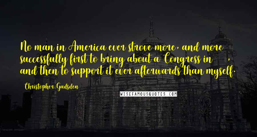 Christopher Gadsden Quotes: No man in America ever strove more, and more successfully first to bring about a Congress in 1765, and then to support it ever afterwards than myself.