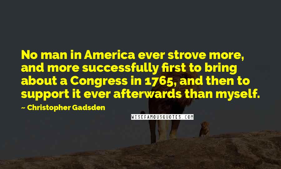 Christopher Gadsden Quotes: No man in America ever strove more, and more successfully first to bring about a Congress in 1765, and then to support it ever afterwards than myself.