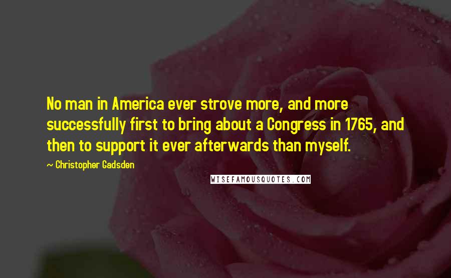 Christopher Gadsden Quotes: No man in America ever strove more, and more successfully first to bring about a Congress in 1765, and then to support it ever afterwards than myself.