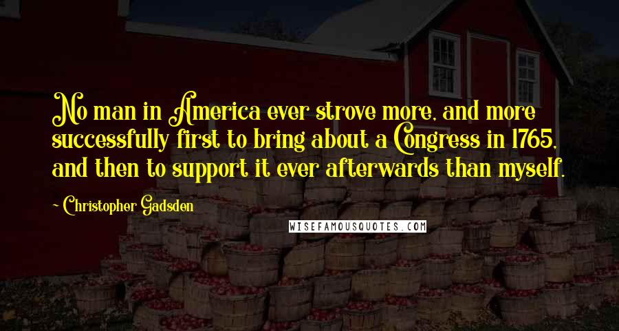 Christopher Gadsden Quotes: No man in America ever strove more, and more successfully first to bring about a Congress in 1765, and then to support it ever afterwards than myself.