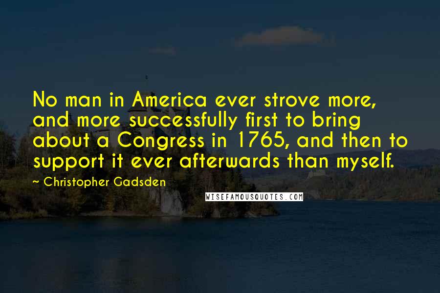 Christopher Gadsden Quotes: No man in America ever strove more, and more successfully first to bring about a Congress in 1765, and then to support it ever afterwards than myself.