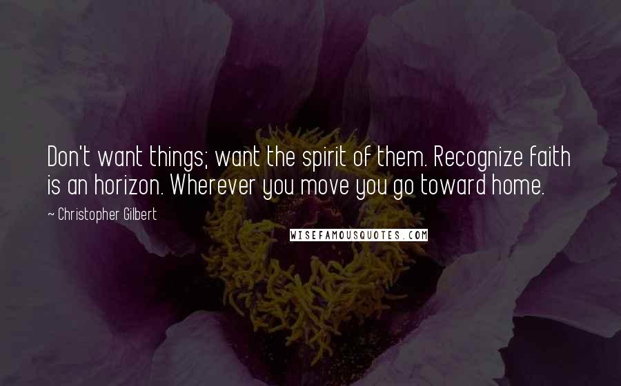 Christopher Gilbert Quotes: Don't want things; want the spirit of them. Recognize faith is an horizon. Wherever you move you go toward home.