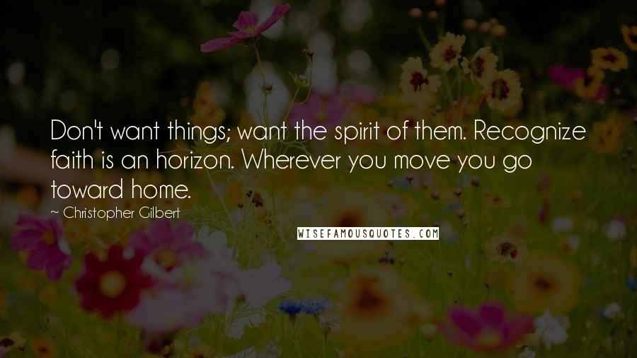 Christopher Gilbert Quotes: Don't want things; want the spirit of them. Recognize faith is an horizon. Wherever you move you go toward home.