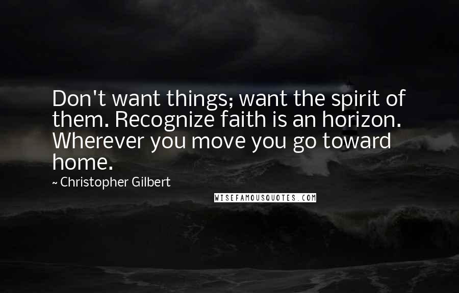 Christopher Gilbert Quotes: Don't want things; want the spirit of them. Recognize faith is an horizon. Wherever you move you go toward home.