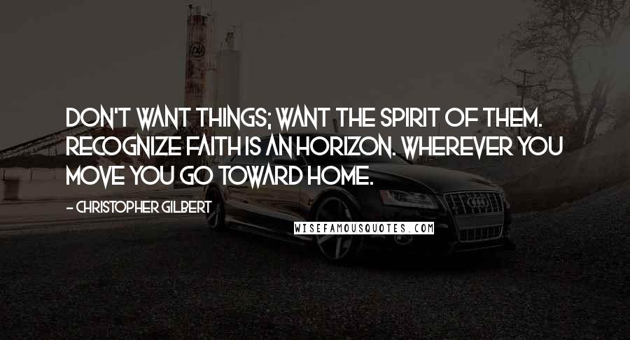 Christopher Gilbert Quotes: Don't want things; want the spirit of them. Recognize faith is an horizon. Wherever you move you go toward home.