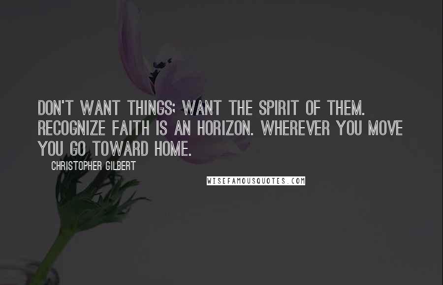 Christopher Gilbert Quotes: Don't want things; want the spirit of them. Recognize faith is an horizon. Wherever you move you go toward home.