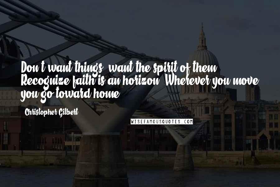 Christopher Gilbert Quotes: Don't want things; want the spirit of them. Recognize faith is an horizon. Wherever you move you go toward home.