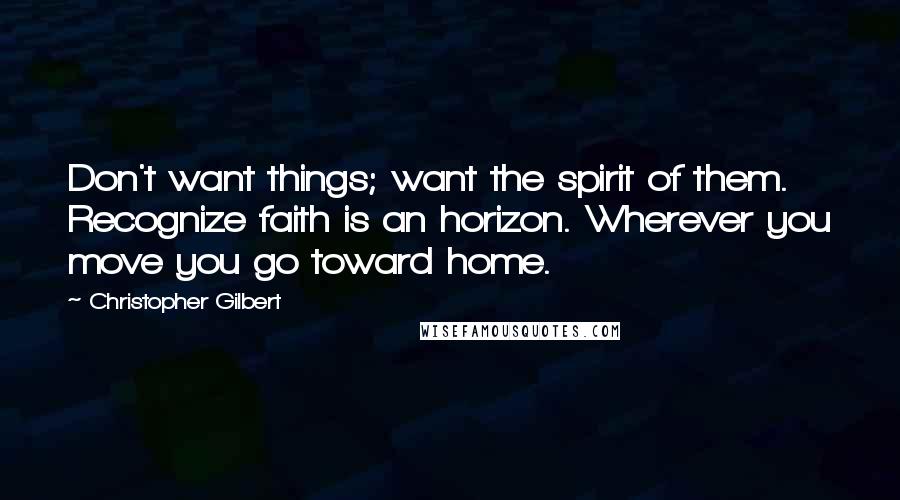 Christopher Gilbert Quotes: Don't want things; want the spirit of them. Recognize faith is an horizon. Wherever you move you go toward home.