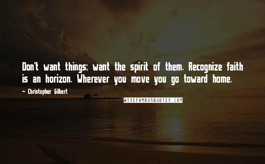 Christopher Gilbert Quotes: Don't want things; want the spirit of them. Recognize faith is an horizon. Wherever you move you go toward home.
