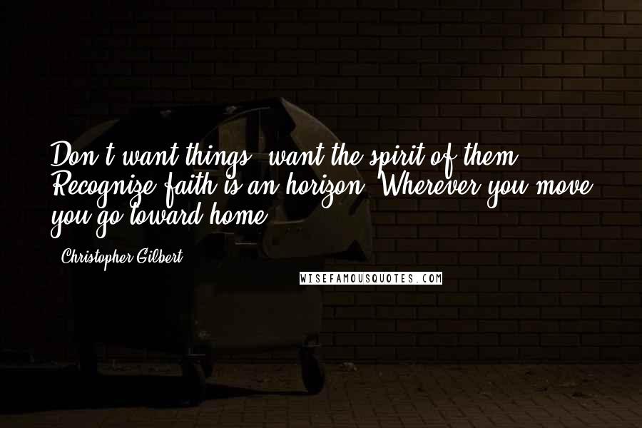 Christopher Gilbert Quotes: Don't want things; want the spirit of them. Recognize faith is an horizon. Wherever you move you go toward home.