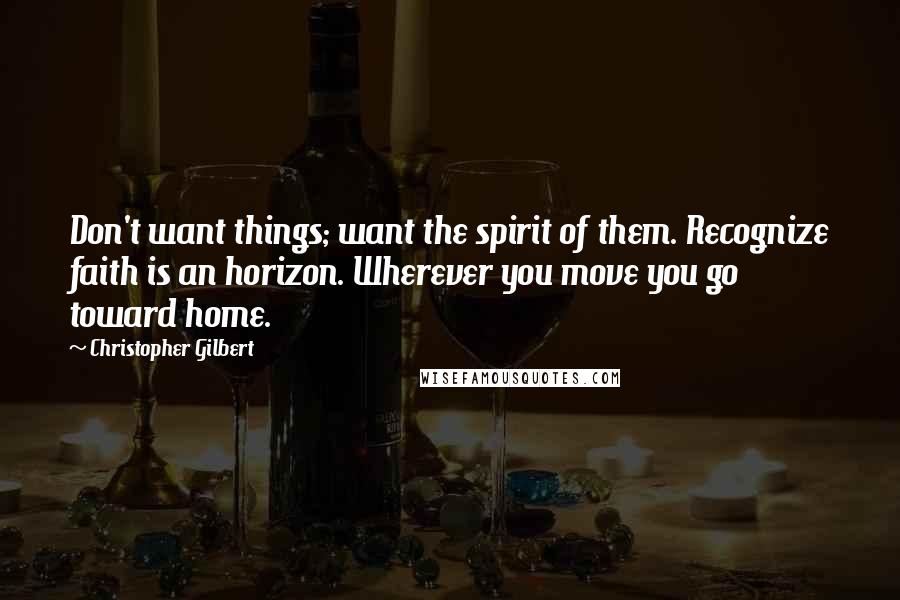 Christopher Gilbert Quotes: Don't want things; want the spirit of them. Recognize faith is an horizon. Wherever you move you go toward home.