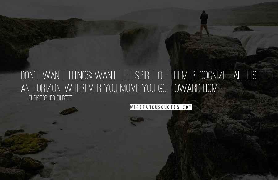 Christopher Gilbert Quotes: Don't want things; want the spirit of them. Recognize faith is an horizon. Wherever you move you go toward home.