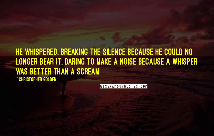 Christopher Golden Quotes: He whispered, breaking the silence because he could no longer bear it, daring to make a noise because a whisper was better than a scream