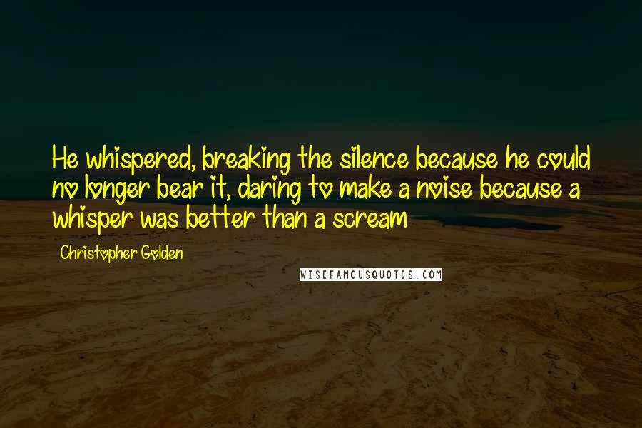 Christopher Golden Quotes: He whispered, breaking the silence because he could no longer bear it, daring to make a noise because a whisper was better than a scream