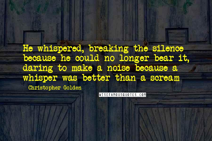 Christopher Golden Quotes: He whispered, breaking the silence because he could no longer bear it, daring to make a noise because a whisper was better than a scream