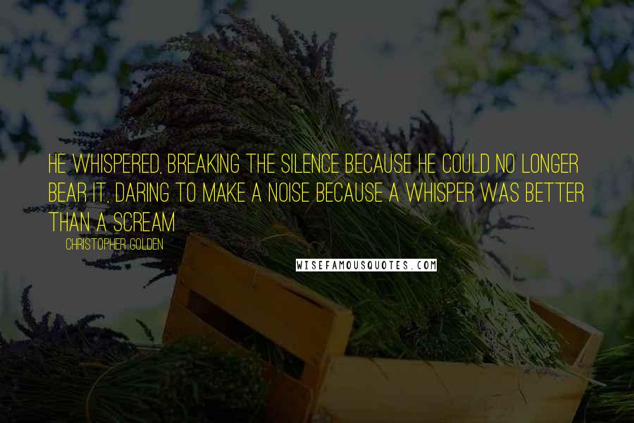 Christopher Golden Quotes: He whispered, breaking the silence because he could no longer bear it, daring to make a noise because a whisper was better than a scream