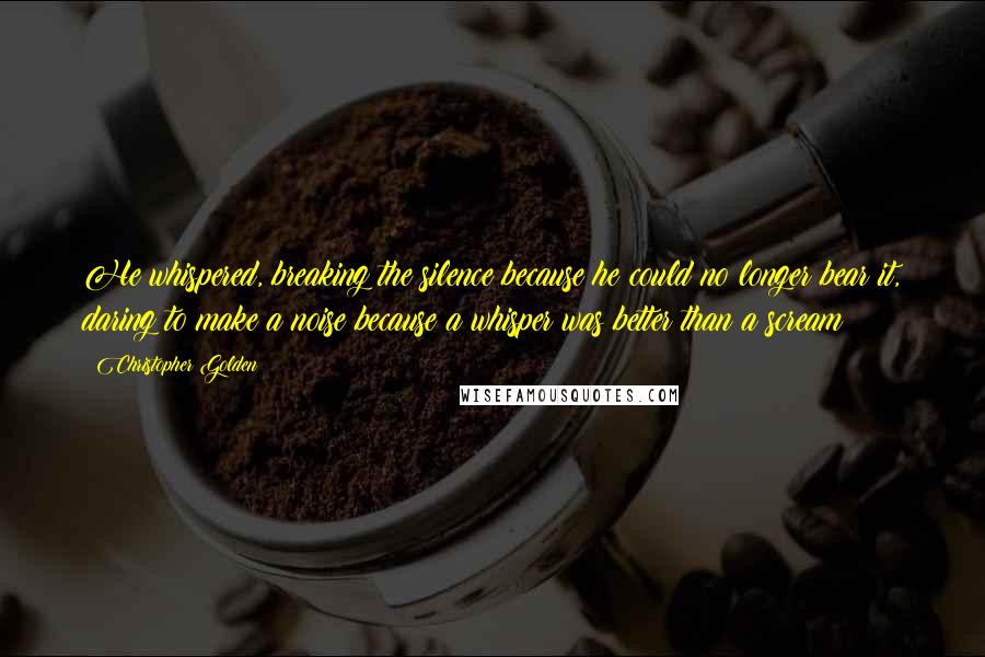 Christopher Golden Quotes: He whispered, breaking the silence because he could no longer bear it, daring to make a noise because a whisper was better than a scream