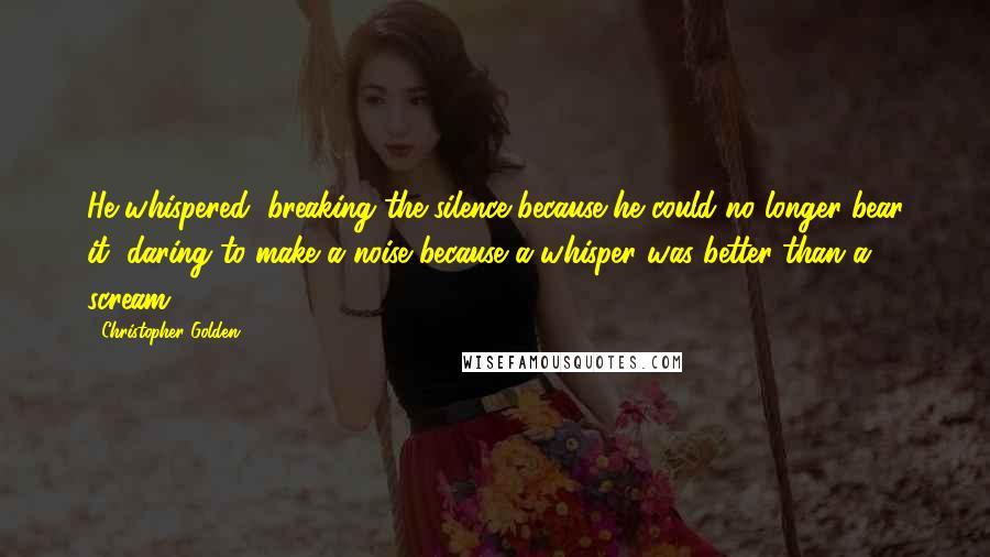 Christopher Golden Quotes: He whispered, breaking the silence because he could no longer bear it, daring to make a noise because a whisper was better than a scream