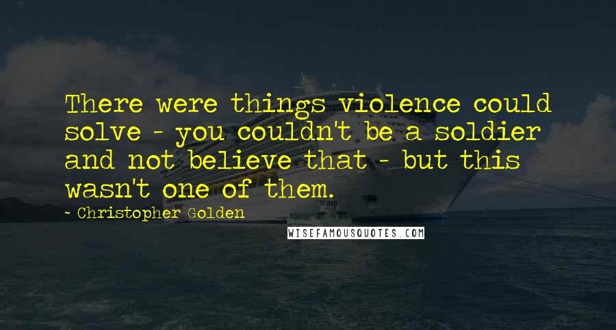 Christopher Golden Quotes: There were things violence could solve - you couldn't be a soldier and not believe that - but this wasn't one of them.