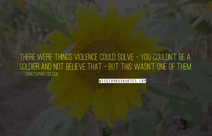 Christopher Golden Quotes: There were things violence could solve - you couldn't be a soldier and not believe that - but this wasn't one of them.