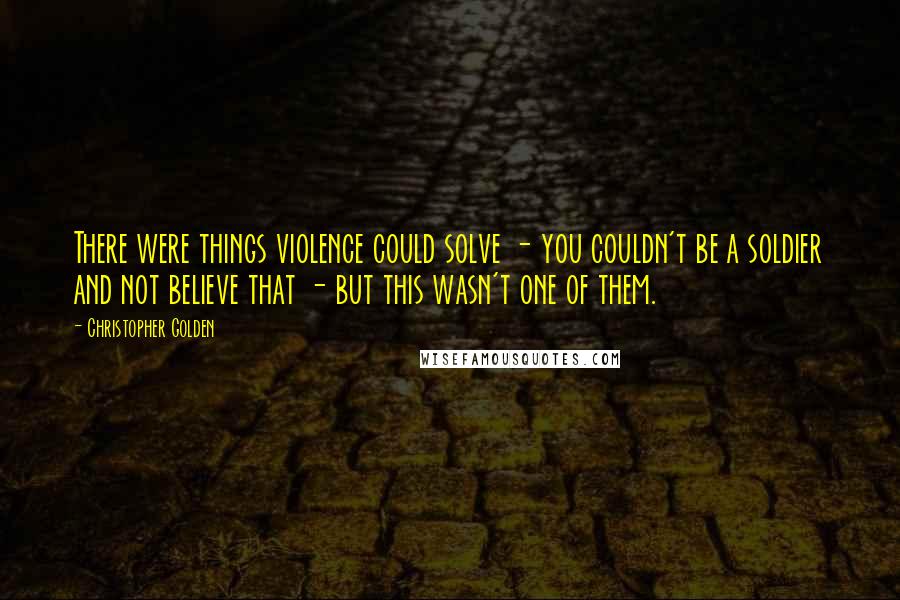 Christopher Golden Quotes: There were things violence could solve - you couldn't be a soldier and not believe that - but this wasn't one of them.