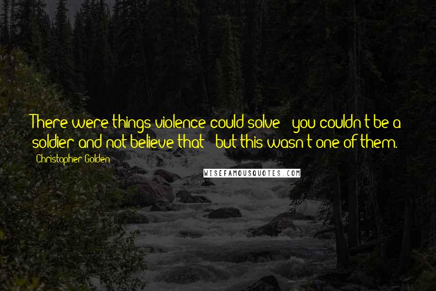 Christopher Golden Quotes: There were things violence could solve - you couldn't be a soldier and not believe that - but this wasn't one of them.