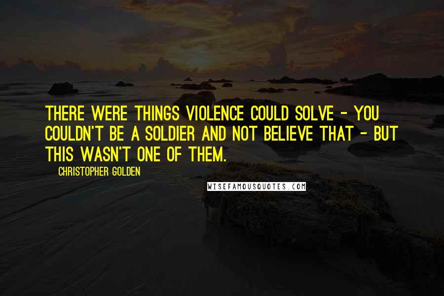 Christopher Golden Quotes: There were things violence could solve - you couldn't be a soldier and not believe that - but this wasn't one of them.