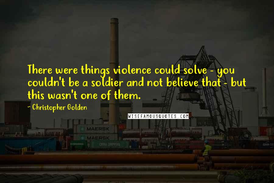 Christopher Golden Quotes: There were things violence could solve - you couldn't be a soldier and not believe that - but this wasn't one of them.