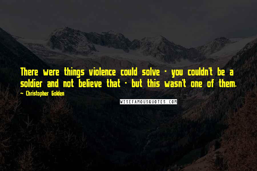 Christopher Golden Quotes: There were things violence could solve - you couldn't be a soldier and not believe that - but this wasn't one of them.