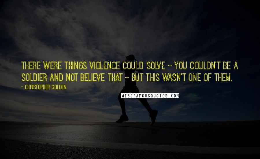 Christopher Golden Quotes: There were things violence could solve - you couldn't be a soldier and not believe that - but this wasn't one of them.