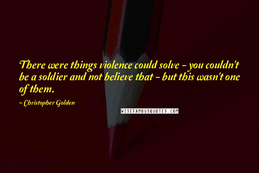 Christopher Golden Quotes: There were things violence could solve - you couldn't be a soldier and not believe that - but this wasn't one of them.