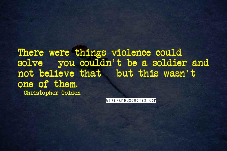 Christopher Golden Quotes: There were things violence could solve - you couldn't be a soldier and not believe that - but this wasn't one of them.