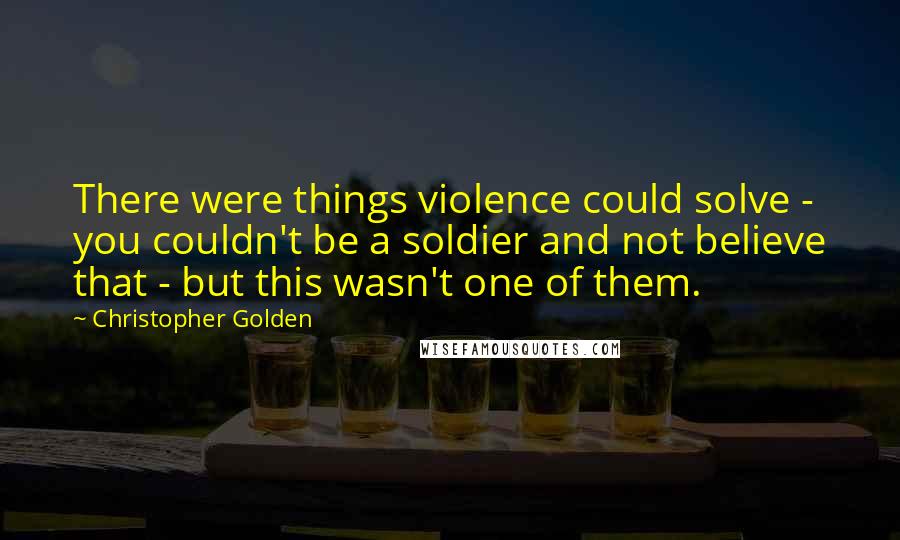 Christopher Golden Quotes: There were things violence could solve - you couldn't be a soldier and not believe that - but this wasn't one of them.