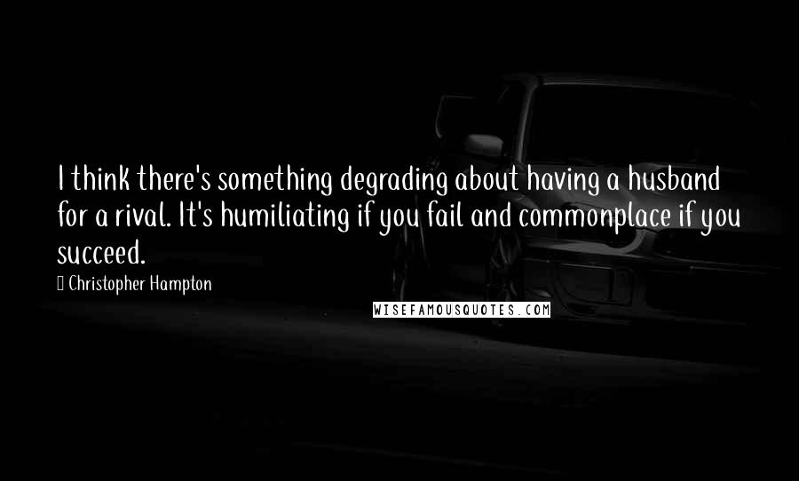 Christopher Hampton Quotes: I think there's something degrading about having a husband for a rival. It's humiliating if you fail and commonplace if you succeed.