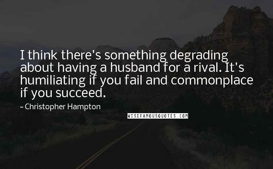 Christopher Hampton Quotes: I think there's something degrading about having a husband for a rival. It's humiliating if you fail and commonplace if you succeed.