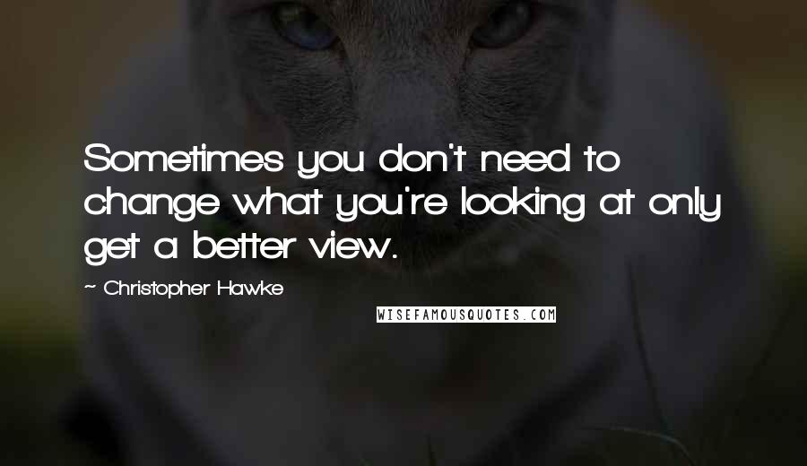 Christopher Hawke Quotes: Sometimes you don't need to change what you're looking at only get a better view.