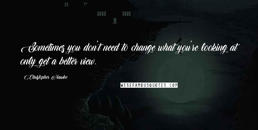 Christopher Hawke Quotes: Sometimes you don't need to change what you're looking at only get a better view.