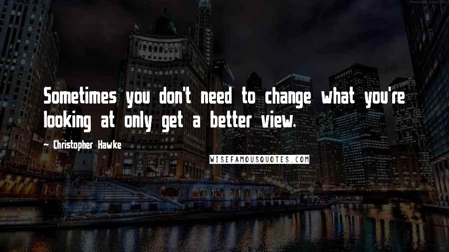 Christopher Hawke Quotes: Sometimes you don't need to change what you're looking at only get a better view.