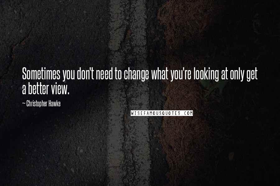 Christopher Hawke Quotes: Sometimes you don't need to change what you're looking at only get a better view.