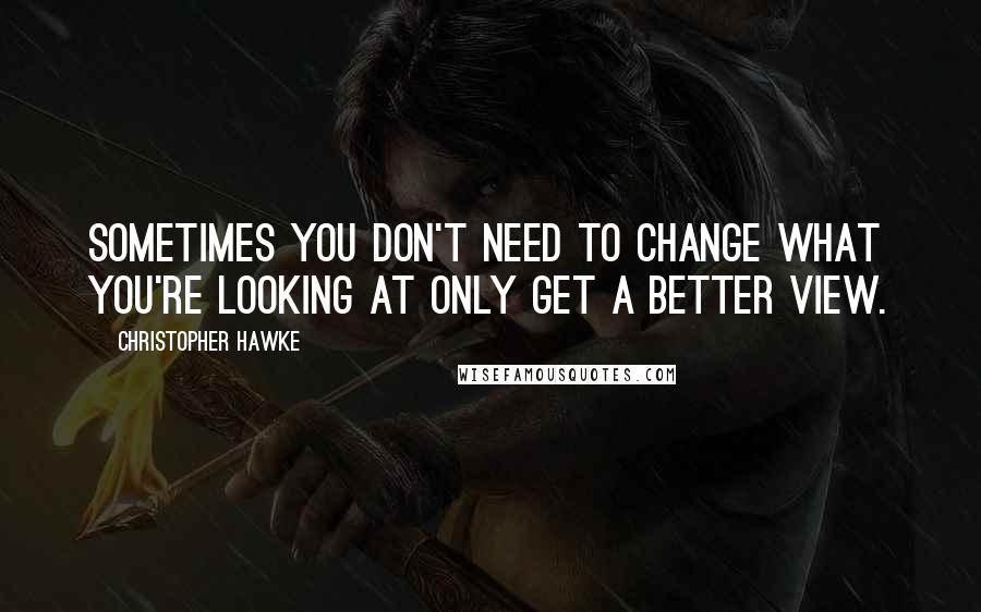 Christopher Hawke Quotes: Sometimes you don't need to change what you're looking at only get a better view.