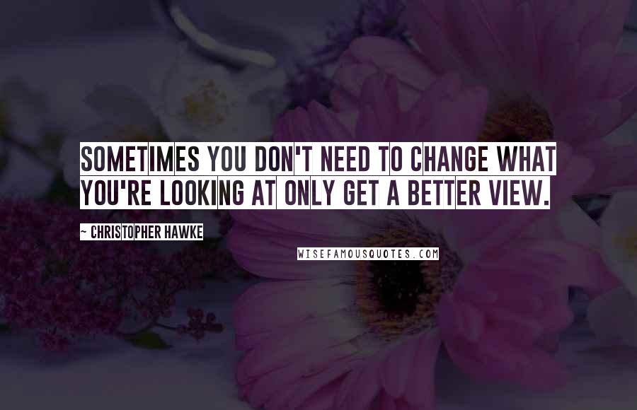 Christopher Hawke Quotes: Sometimes you don't need to change what you're looking at only get a better view.